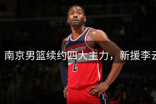 南京男篮续约四大主力，新援李云开正式加盟