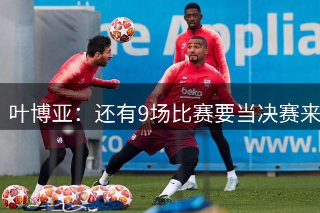 叶博亚：还有9场比赛要当决赛来踢，团结不放弃就能保级