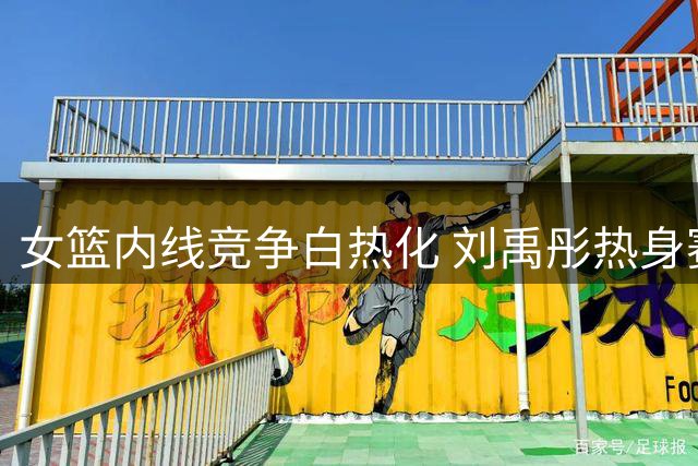 女篮内线竞争白热化 刘禹彤热身赛低迷恐无缘世界杯