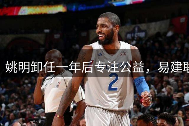 姚明卸任一年后专注公益，易建联评价成现实写照