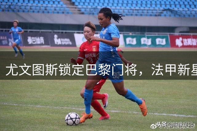 尤文图斯锁定巴黎门将，法甲新星成今夏第四目标