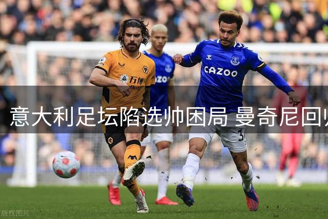 意大利足坛陷选帅困局 曼奇尼回归难掩人才断层危机