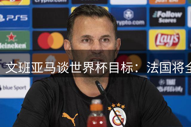 文班亚马谈世界杯目标：法国将全力冲击队史首个桂冠