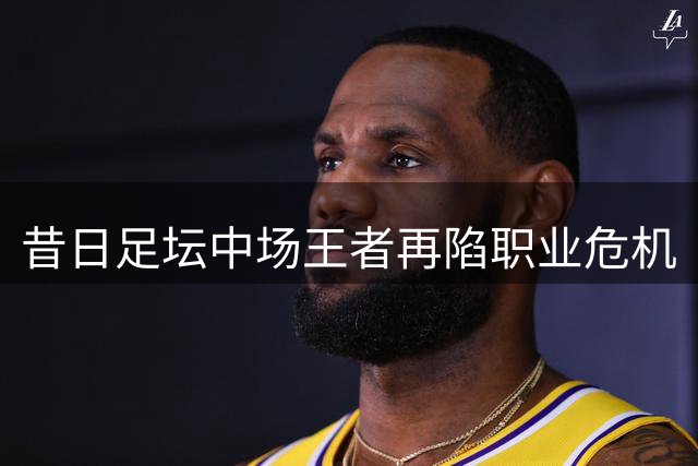 昔日足坛中场王者再陷职业危机