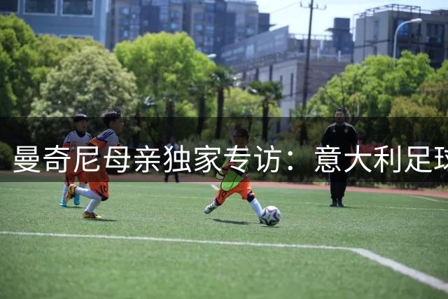 曼奇尼母亲独家专访：意大利足球复兴需要从青训根基抓起