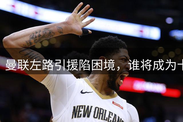曼联左路引援陷困境，谁将成为卡里克的首选目标？