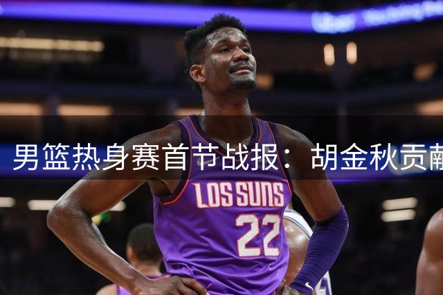 男篮热身赛首节战报：胡金秋贡献6分 中国队1分差距暂负新西兰