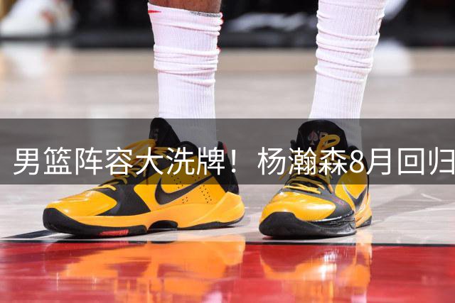 男篮阵容大洗牌！杨瀚森8月回归，郭士强启用新人剑指世预赛