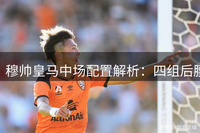 穆帅皇马中场配置解析：四组后腰搭档战术特点剖析