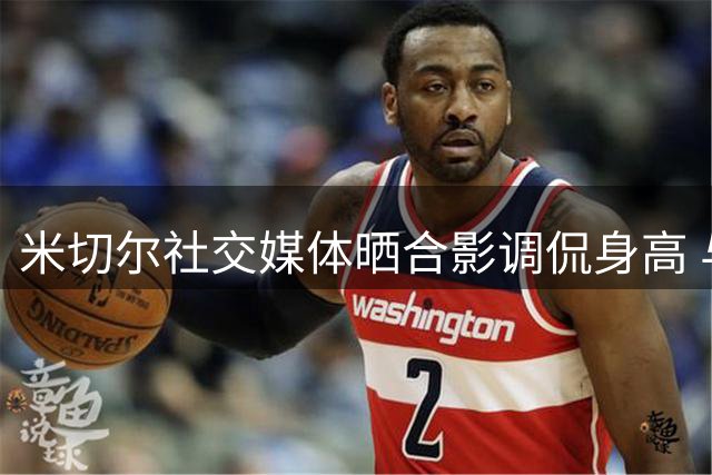 米切尔社交媒体晒合影调侃身高 与韦德同框引关注