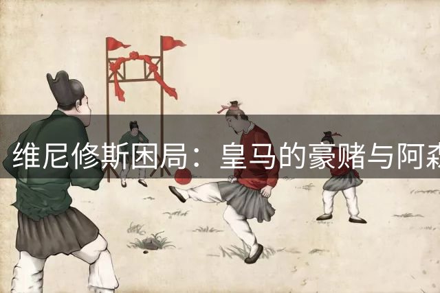 维尼修斯困局：皇马的豪赌与阿森纳的算盘