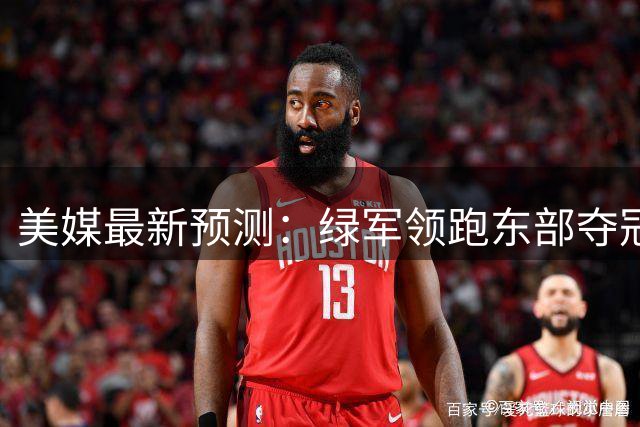 美媒最新预测：绿军领跑东部夺冠概率 字母哥加盟热火仅列次席