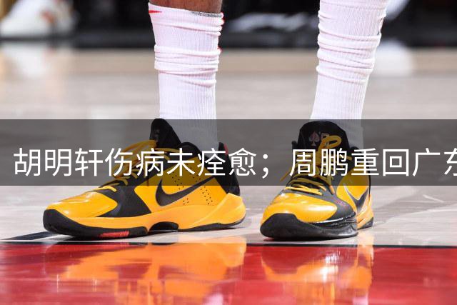 胡明轩伤病未痊愈；周鹏重回广东队，拿大合同惹争议