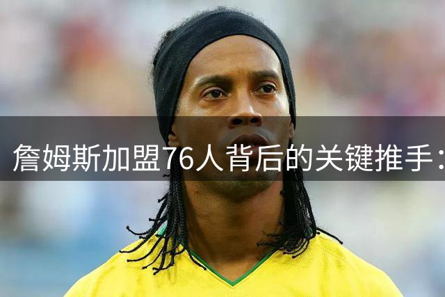 詹姆斯加盟76人背后的关键推手：杰伦布朗引发NBA格局巨变