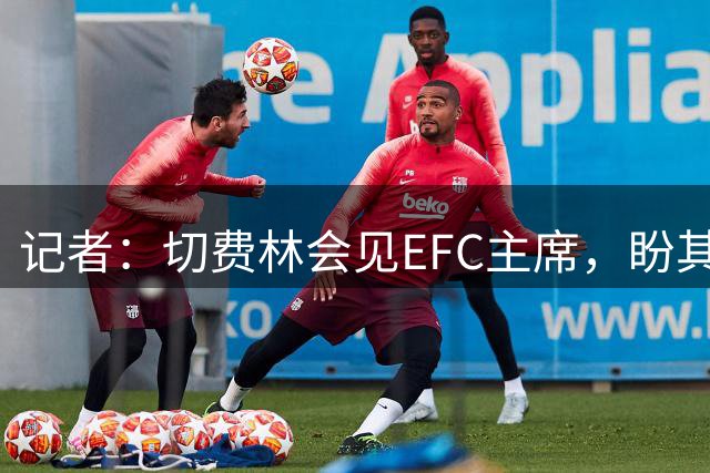 记者：切费林会见EFC主席，盼其撤回世俱杯支持