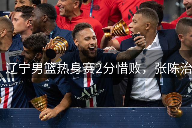 辽宁男篮热身赛2分惜败，张陈治锋训练受伤，鄢手骐成功续约三年