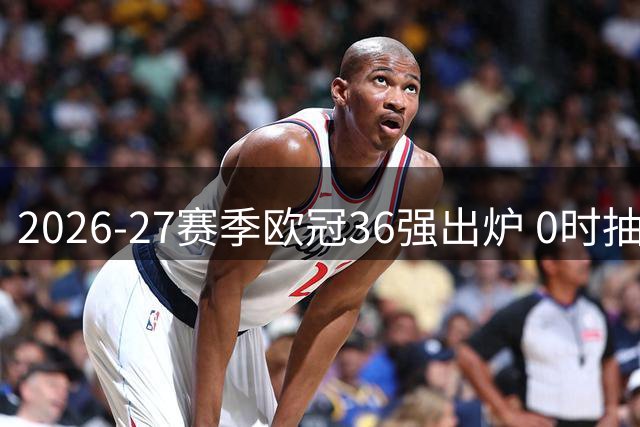 2026-27赛季欧冠36强出炉 0时抽签预期一档豪强遍地