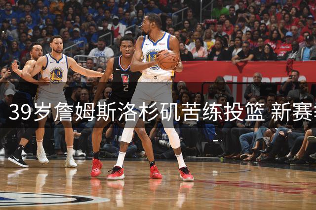 39岁詹姆斯洛杉矶苦练投篮 新赛季将迎生涯第24个年头